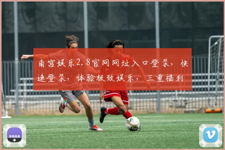 南宫娱乐2.8官网网址入口登录，快速登录，体验极致娱乐，三重福利等你来